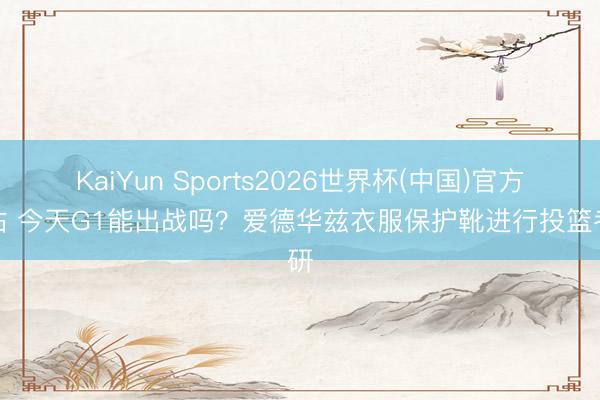 KaiYun Sports2026世界杯(中国)官方网站 今天G1能出战吗？爱德华兹衣服保护靴进行投篮考研
