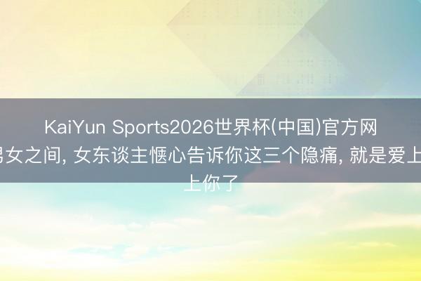 KaiYun Sports2026世界杯(中国)官方网站 男女之间, 女东谈主惬心告诉你这三个隐痛, 就是爱上你了