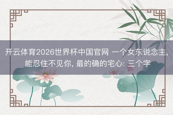 开云体育2026世界杯中国官网 一个女东说念主， 能忍住不见你， 最的确的宅心: 三个字
