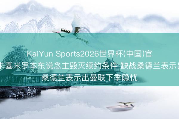 KaiYun Sports2026世界杯(中国)官方网站 邮报：卡塞米罗本东说念主毁灭续约条件 缺战桑德兰表示出曼联下季隐忧
