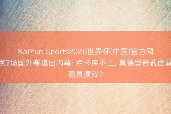 KaiYun Sports2026世界杯(中国)官方网站 今晚3场国外赛爆出内幕: 卢卡库不上， 莫德里奇戴面具演戏?
