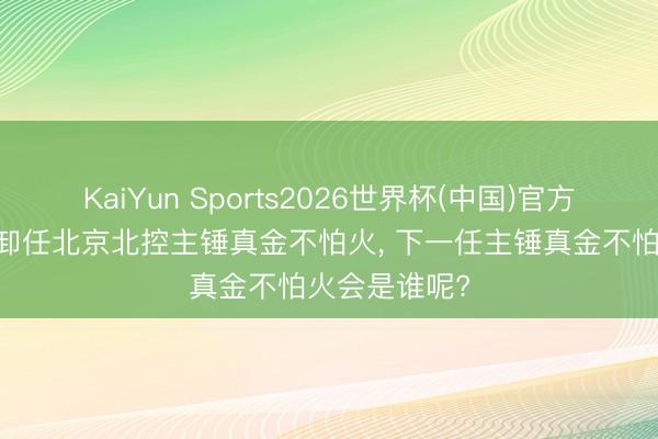 KaiYun Sports2026世界杯(中国)官方网站 张庆鹏卸任北京北控主锤真金不怕火， 下一任主锤真金不怕火会是谁呢?