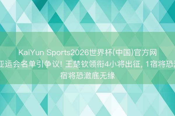 KaiYun Sports2026世界杯(中国)官方网站 国乒亚运会名单引争议! 王楚钦领衔4小将出征， 1宿将恐澈底无缘