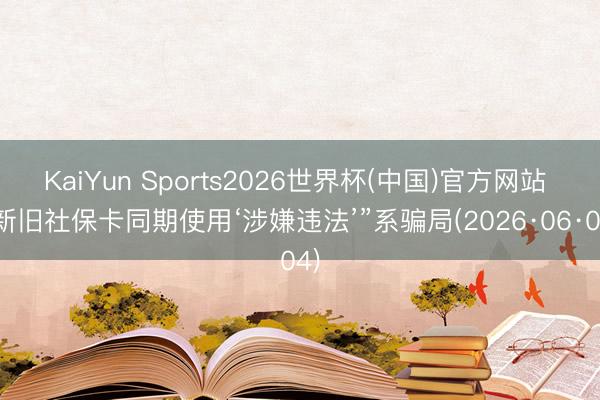 KaiYun Sports2026世界杯(中国)官方网站 “新旧社保卡同期使用‘涉嫌违法’”系骗局(2026·06·04)