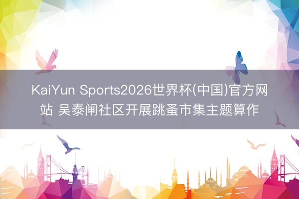 KaiYun Sports2026世界杯(中国)官方网站 吴泰闸社区开展跳蚤市集主题算作