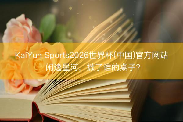 KaiYun Sports2026世界杯(中国)官方网站 闲逸星河，掀了谁的桌子？