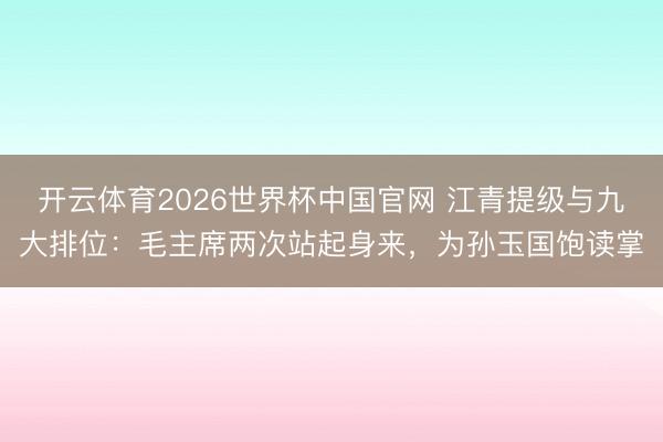 开云体育2026世界杯中国官网 江青提级与九大排位：毛主席两次站起身来，为孙玉国饱读掌