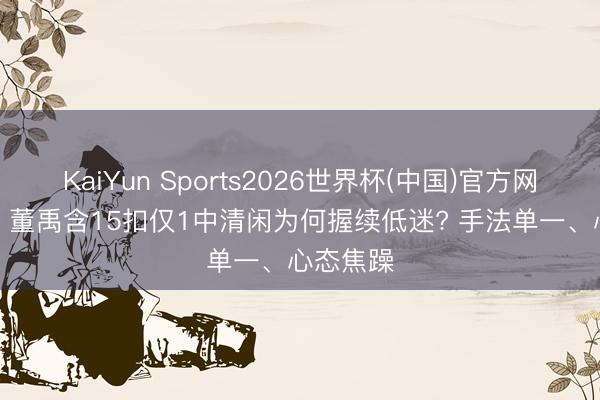 KaiYun Sports2026世界杯(中国)官方网站 哑火! 董禹含15扣仅1中清闲为何握续低迷? 手法单一、心态焦躁