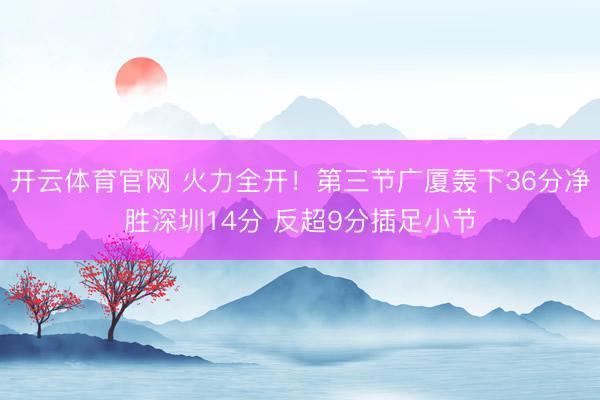 开云体育官网 火力全开！第三节广厦轰下36分净胜深圳14分 反超9分插足小节
