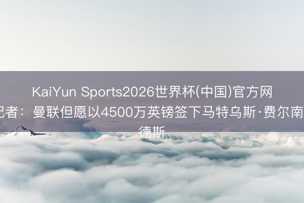 KaiYun Sports2026世界杯(中国)官方网站 记者:曼联但愿以4500万英镑签下马特乌斯·费尔南德斯
