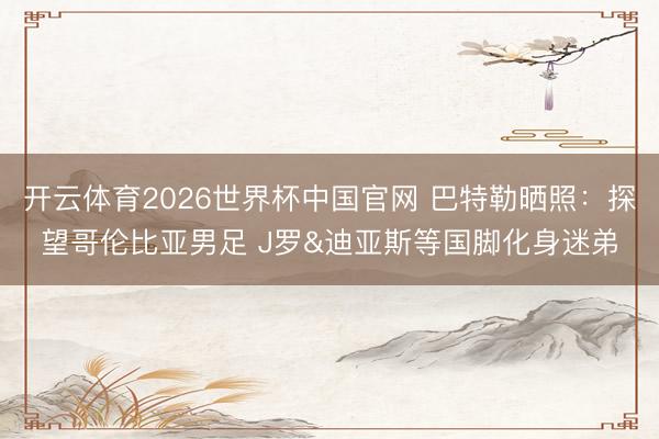 开云体育2026世界杯中国官网 巴特勒晒照：探望哥伦比亚男足 J罗&迪亚斯等国脚化身迷弟
