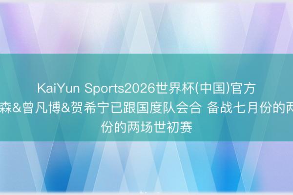 KaiYun Sports2026世界杯(中国)官方网站 杨瀚森&曾凡博&贺希宁已跟国度队会合 备战七月份的两场世初赛