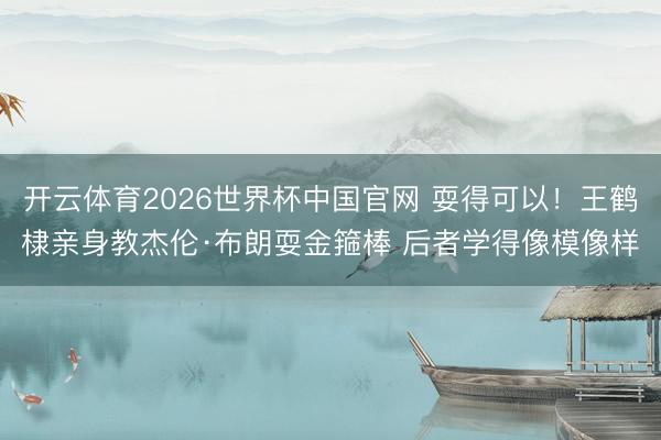 开云体育2026世界杯中国官网 耍得可以！王鹤棣亲身教杰伦·布朗耍金箍棒 后者学得像模像样