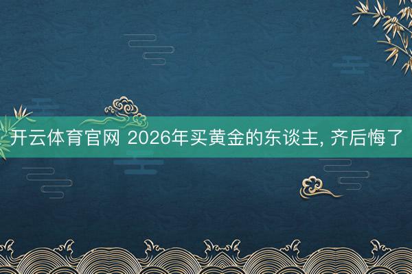 开云体育官网 2026年买黄金的东谈主， 齐后悔了
