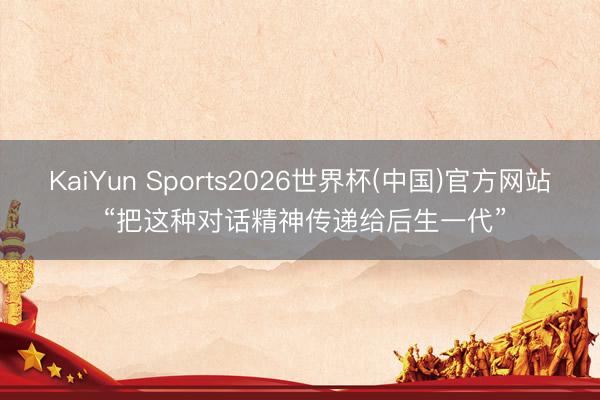 KaiYun Sports2026世界杯(中国)官方网站 “把这种对话精神传递给后生一代”