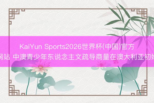 KaiYun Sports2026世界杯(中国)官方网站 中澳青少年东说念主文疏导商量在澳大利亚初始