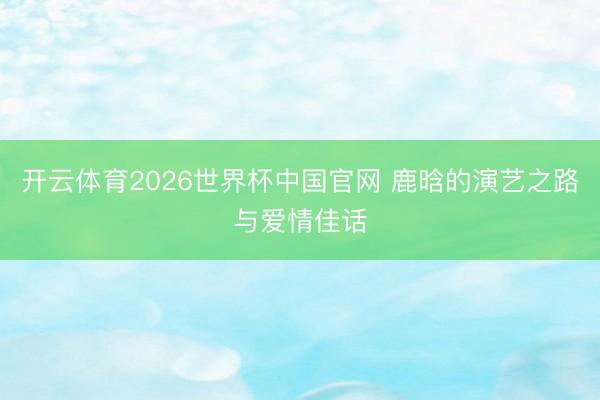 开云体育2026世界杯中国官网 鹿晗的演艺之路与爱情佳话