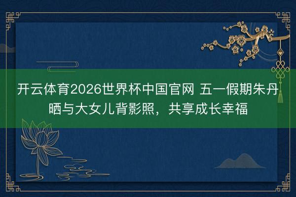 开云体育2026世界杯中国官网 五一假期朱丹晒与大女儿背影照，共享成长幸福