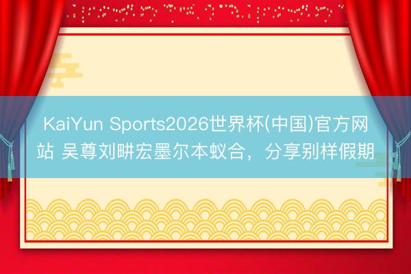 KaiYun Sports2026世界杯(中国)官方网站 吴尊刘畊宏墨尔本蚁合，分享别样假期