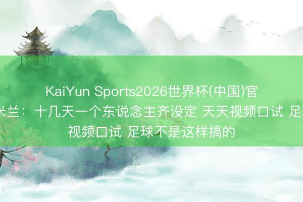 KaiYun Sports2026世界杯(中国)官方网站 跟队批米兰：十几天一个东说念主齐没定 天天视频口试 足球不是这样搞的