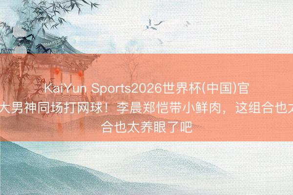 KaiYun Sports2026世界杯(中国)官方网站 四大男神同场打网球！李晨郑恺带小鲜肉，这组合也太养眼了吧