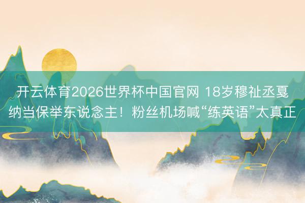 开云体育2026世界杯中国官网 18岁穆祉丞戛纳当保举东说念主！粉丝机场喊“练英语”太真正