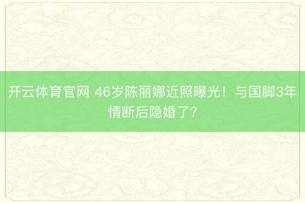开云体育官网 46岁陈丽娜近照曝光！与国脚3年情断后隐婚了？