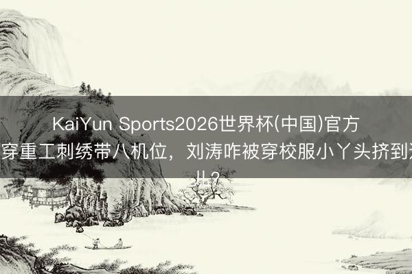 KaiYun Sports2026世界杯(中国)官方网站 穿重工刺绣带八机位,刘涛咋被穿校服小丫头挤到边儿?