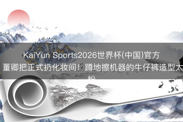 KaiYun Sports2026世界杯(中国)官方网站 董卿把正式扔化妆间！蹲地擦机器的牛仔裤造型太圈粉