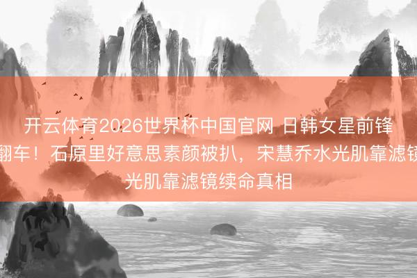 开云体育2026世界杯中国官网 日韩女星前锋东谈主设翻车！石原里好意思素颜被扒，宋慧乔水光肌靠滤镜续命真相