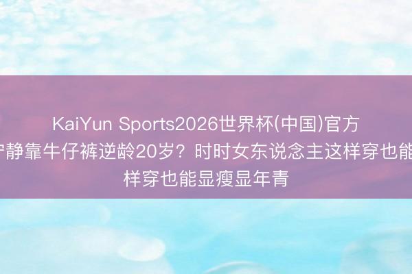 KaiYun Sports2026世界杯(中国)官方网站 46岁宁静靠牛仔裤逆龄20岁？时时女东说念主这样穿也能显瘦显年青