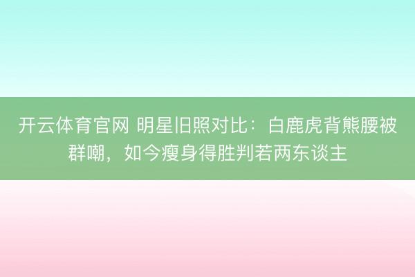 开云体育官网 明星旧照对比：白鹿虎背熊腰被群嘲，如今瘦身得胜判若两东谈主