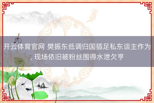 开云体育官网 樊振东低调归国插足私东谈主作为， 现场依旧被粉丝围得水泄欠亨