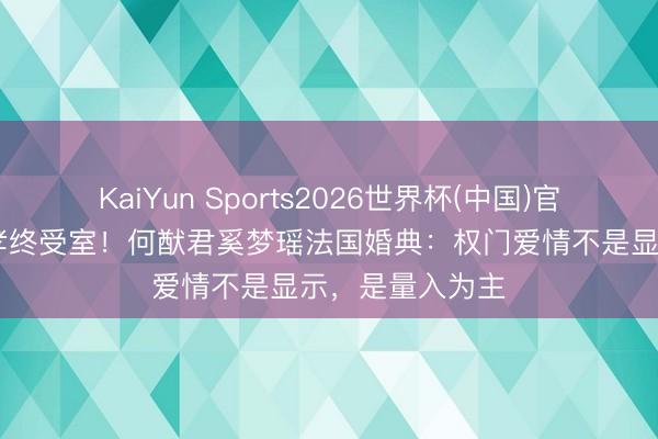 KaiYun Sports2026世界杯(中国)官方网站 七年守孝终受室！何猷君奚梦瑶法国婚典：权门爱情不是显示，是量入为主
