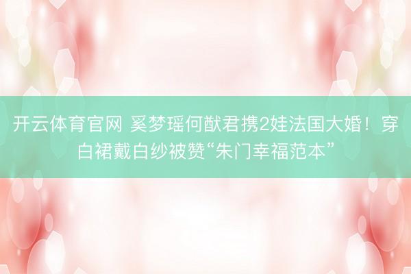 开云体育官网 奚梦瑶何猷君携2娃法国大婚！穿白裙戴白纱被赞“朱门幸福范本”