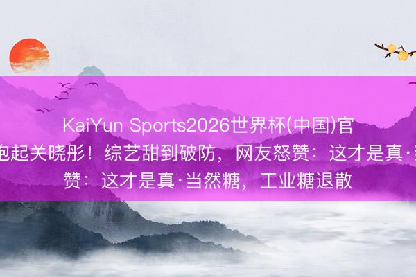 KaiYun Sports2026世界杯(中国)官方网站 李昀锐一把抱起关晓彤！综艺甜到破防，网友怒赞：这才是真·当然糖，工业糖退散