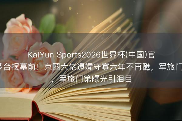 KaiYun Sports2026世界杯(中国)官方网站 四瓶茅台摆墓前！京圈大佬遗孀守寡六年不再醮，军旅门第曝光引泪目