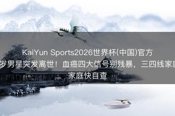 KaiYun Sports2026世界杯(中国)官方网站 46岁男星突发离世！血癌四大信号别残暴，三四线家庭快自查