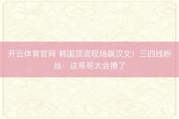 开云体育官网 韩国顶流现场飙汉文！三四线粉丝：这哥哥太会撩了