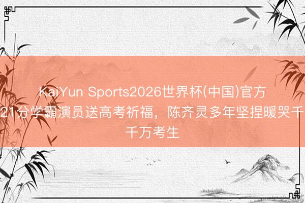 KaiYun Sports2026世界杯(中国)官方网站 621分学霸演员送高考祈福，陈齐灵多年坚捏暖哭千万考生