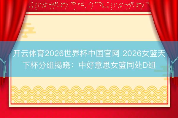 开云体育2026世界杯中国官网 2026女篮天下杯分组揭晓：中好意思女篮同处D组