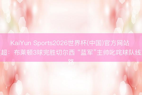 KaiYun Sports2026世界杯(中国)官方网站 英超：布莱顿3球完胜切尔西 “蓝军”主帅叱咤球队线路