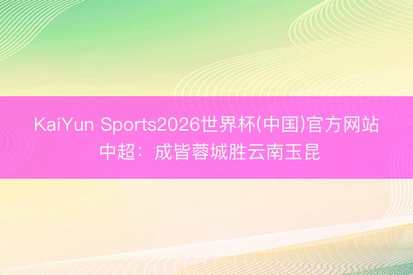 KaiYun Sports2026世界杯(中国)官方网站 中超:成皆蓉城胜云南玉昆