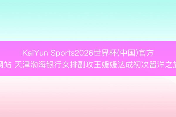 KaiYun Sports2026世界杯(中国)官方网站 天津渤海银行女排副攻王媛媛达成初次留洋之旅