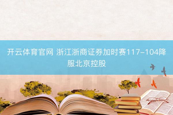 开云体育官网 浙江浙商证券加时赛117-104降服北京控股