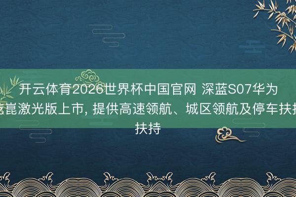 开云体育2026世界杯中国官网 深蓝S07华为乾崑激光版上市， 提供高速领航、城区领航及停车扶持
