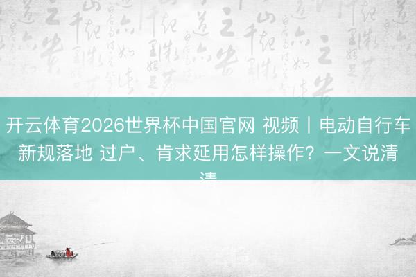开云体育2026世界杯中国官网 视频丨电动自行车新规落地 过户、肯求延用怎样操作？一文说清