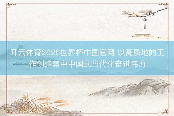 开云体育2026世界杯中国官网 以高质地的工作创造集中中国式当代化奋进伟力