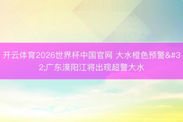 开云体育2026世界杯中国官网 大水橙色预警 广东漠阳江将出现超警大水