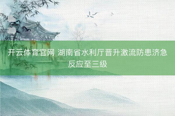 开云体育官网 湖南省水利厅晋升激流防患济急反应至三级